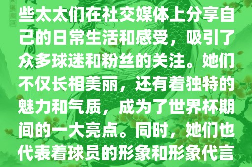 世界杯太太团是指参与世界杯的球队中球员的妻子们组成的团体。这些太太们在世界杯期间备受关注，她们的出现也为比赛增添了不少色彩和看点。这些太太们在社交媒体上分享自己的日常生活和感受，吸引了众多球迷和粉丝的关注。她们不仅长相美丽，还有着独特的魅力和气质，成为了世界杯期间的一大亮点。同时，她们也代表着球员的形象和形象代言人的角色，因此她们的穿着打扮和言行举止备受关注。总之，世界杯太太团是世界杯期间不可或缺的一部分，她们的存在让比赛更加有趣和吸引人。