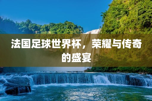 法国足球世界杯，荣耀与传奇的盛宴