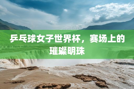 乒乓球女子世界杯，赛场上的璀璨明珠