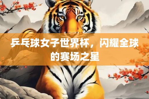 乒乓球女子世界杯，闪耀全球的赛场之星