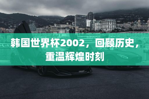 韩国世界杯2002，回顾历史，重温辉煌时刻