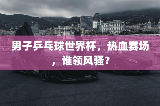 男子乒乓球世界杯，热血赛场，谁领风骚？