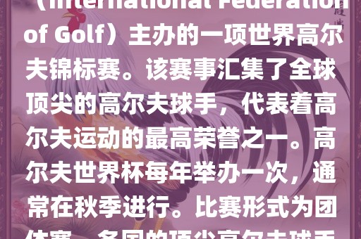 高尔夫世界杯（World Cup of Golf）是一项重要的国际高尔夫比赛，由国际高尔夫联合会（International Federation of Golf）主办的一项世界高尔夫锦标赛。该赛事汇集了全球顶尖的高尔夫球手，代表着高尔夫运动的最高荣誉之一。高尔夫世界杯每年举办一次，通常在秋季进行。比赛形式为团体赛，各国的顶尖高尔夫球手代表本国参赛，比赛地点会在全球各地的高尔夫球场之间轮换。