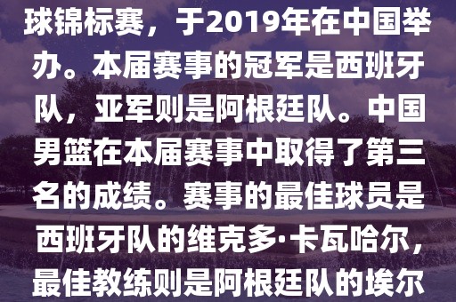 2019年国际篮联篮球世界杯（英语，2019 FIBA Basketball World Cup）是最高水平的国家篮球赛事，原名为世界篮球锦标赛，于2019年在中国举办。本届赛事的冠军是西班牙队，亚军则是阿根廷队。中国男篮在本届赛事中取得了第三名的成绩。赛事的最佳球员是西班牙队的维克多·卡瓦哈尔，最佳教练则是阿根廷队的漯河市盈旭机械设备有限公司埃尔南多·贝拉斯科。此外，本届赛事还创造了多项纪录，例如观众人数超过全球电视观众人数等。