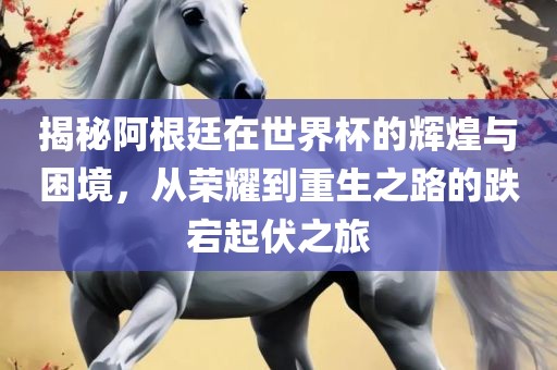 揭秘阿根廷在世界杯的辉煌与困境，从荣耀到重生之路的跌宕起伏之旅