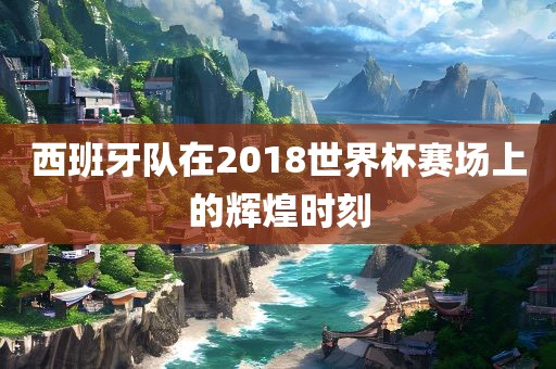 西班牙队在2018世界杯赛场上的辉煌时刻