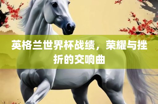 英格兰世界杯战绩，荣耀与挫折的交响曲