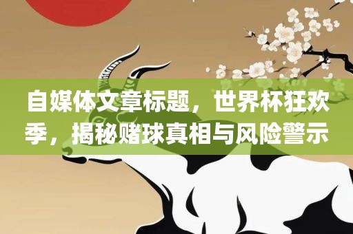 自媒体文章标题，世界杯狂欢季，揭秘赌球真相与风险警示