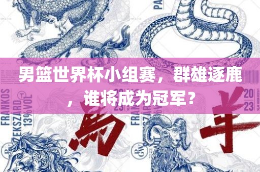男篮世界杯小组赛，群雄逐鹿，谁将成为冠军？