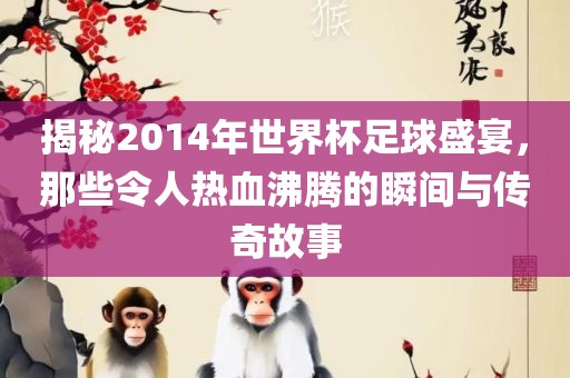 揭秘2014年世界杯足球盛宴，那些令人热血沸腾的瞬间与传奇故事