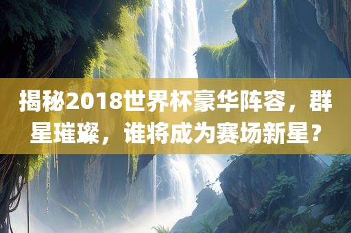揭秘2018世界杯豪华阵容，群星璀璨，谁将成为赛场新星？