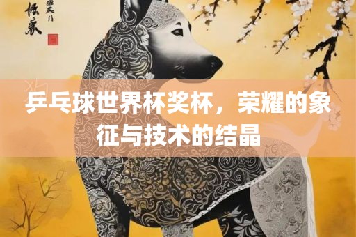 乒乓球世界杯奖杯，荣耀的象征与技术的结晶