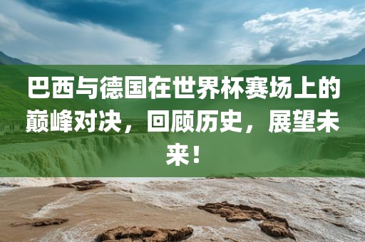 巴西与德国在世界杯赛场上的巅峰对决，回顾历史，展望未来！