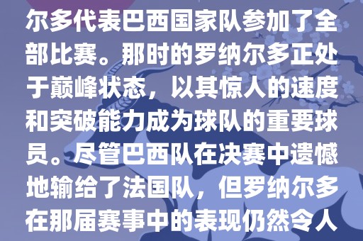 在1998年法国世界杯上，罗纳尔多代表巴西国家队参加了全部比赛。那时的罗纳尔多正处于巅峰状态，以其惊人的速度和突破能力成为球队的重要球员。尽管巴西队在决赛中遗憾地输给了法国队，但罗纳尔多在那届赛事中的表现仍然令人瞩目。