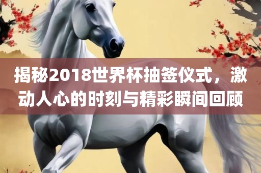 揭秘2018世界杯抽签仪式，激动人心的时刻与精彩瞬间回顾