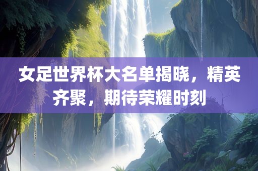 女足世界杯大名单揭晓，精英齐聚，期待荣耀时刻