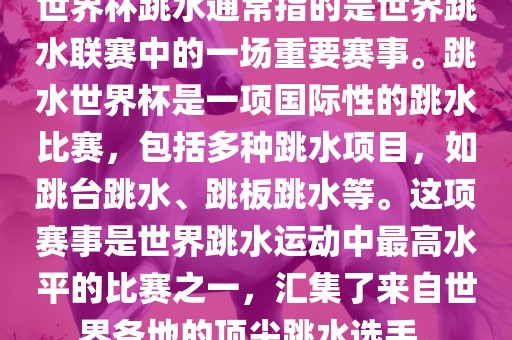 世界杯跳水通常指的是世界跳水联赛中的一场重要赛事。跳水世界杯是一项国际性的跳水比赛，包括多种跳水项目，如跳台跳水、跳板跳水等。这项赛事是世界跳水运动中最高水平的比赛之一，汇集了来自世界各地的顶尖跳水选手。