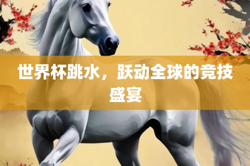 世界杯跳水，跃动全球的竞技盛宴