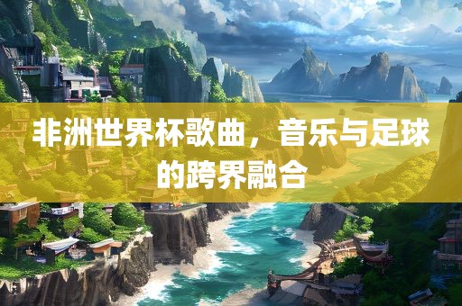 非洲世界杯歌曲，音乐与足球的跨界融合