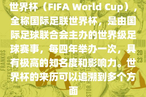 世界杯（FIFA World Cup），全称国际足联世界杯，是由国际足球联合会主办的世界级足球赛事，每四年举办一次，具有极高的知名度和影响力。世界杯的来历可以追溯到多个方面