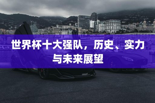 世界杯十大强队，历史、实力与未来展望