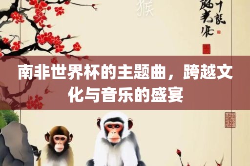 南非世界杯的主题曲，跨越文化与音乐的盛宴