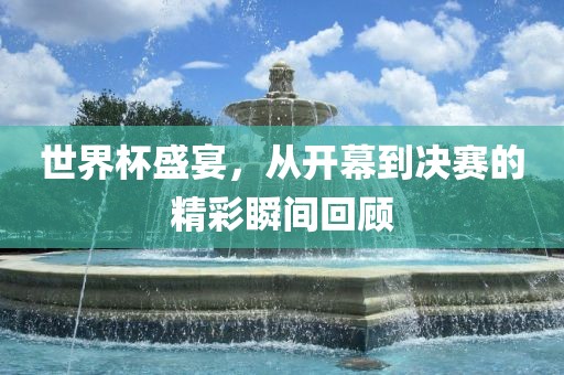 世界杯盛宴，从开幕到决赛的精彩瞬间回顾