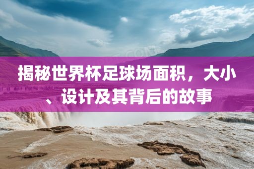 揭秘世界杯足球场面积，大小、设计及其背后的故事