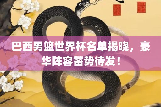 巴西男篮世界杯名单揭晓，豪华阵容蓄势待发！