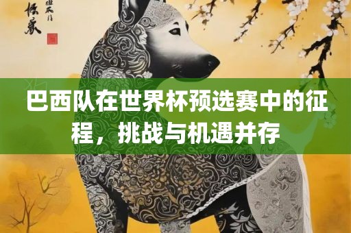 巴西队在世界杯预选赛中的征程，挑战与机遇并存