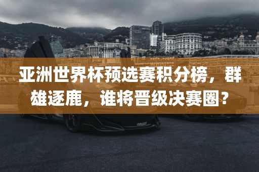 亚洲世界杯预选赛积分榜，群雄逐鹿，谁将晋级决赛圈？