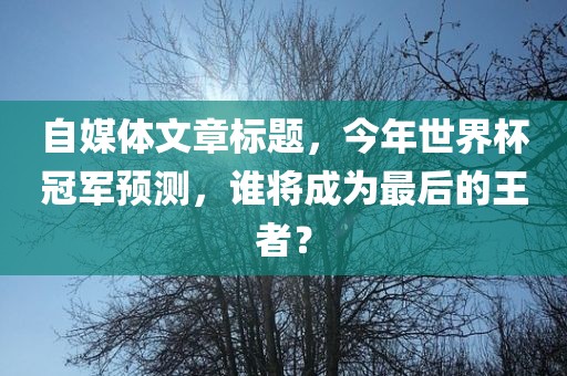 自媒体文章标题，今年世界杯冠军预测，谁将成为最后的王者？漯河市盈旭机械设备有限公司