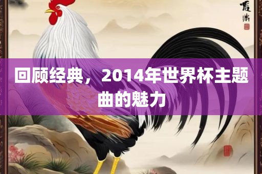 回顾经典，2014年世界杯主题曲的魅力漯河市盈旭机械设备有限公司