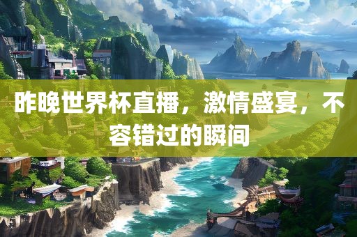 昨晚世界杯直播，激情盛宴，不容错过的瞬间