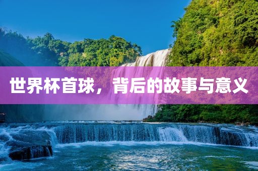 世界杯首球，背后的故事与意义