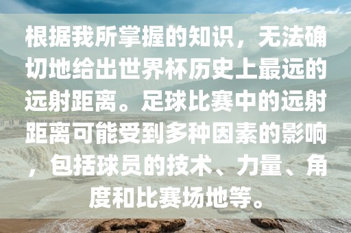 根据我所掌握的知识，无法确切地给出世界杯历史上最远的远射距离。足球比赛中的远射距离可能受到多种因素的影响，包括球员的技术、力量、角度和比赛场地等。漯河市盈旭机械设备有限公司