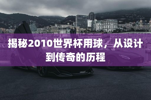 揭秘2010世界杯用球，从设计到传奇的历程