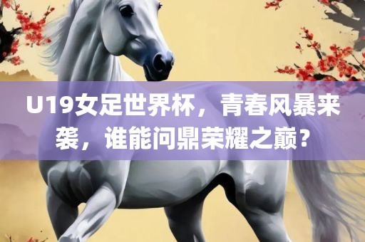 U19女足世界杯，青春风暴来袭，谁能问鼎荣耀之巅？