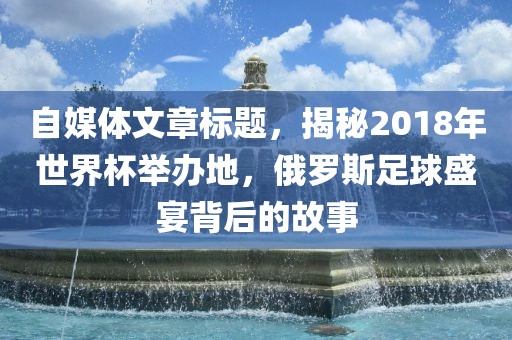 自媒体文章标题，揭秘2018年世界杯举办地，俄罗斯足球盛宴背后的故事