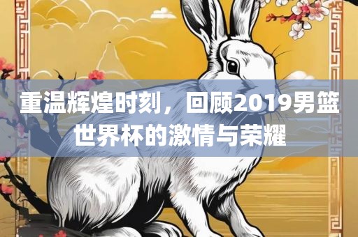 重温辉煌时刻，回顾2019男篮世界杯的激情与荣耀