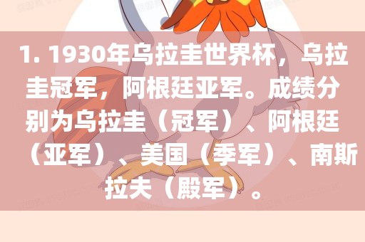 1. 1930年乌拉圭世界杯，乌拉圭冠军，阿根廷亚军。成绩分别为乌拉圭（冠军）、阿根廷（亚军）、美国（季军）、南斯拉夫（殿军）。