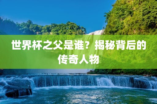世界杯之父是谁？揭秘背后的传奇人物