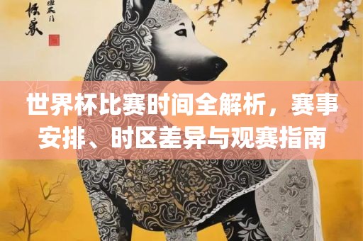 世界杯比赛时间全解析，赛事安排、时区差异与观赛指南