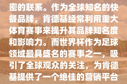 肯德基与世界杯之间存在着紧密的联系。作为全球知名的快餐品牌，肯德基经常利用重大体育赛事来提升其品牌知名度和影响力。而世界杯作为足球领域最具盛名的赛事之一，吸引了全球观众的关注，为肯德基提供了一个绝佳的营销平台。