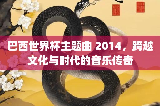 巴西世界杯主题曲 2014，跨越文化与时代的音乐传奇
