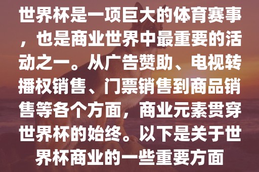 世界杯是一项巨大的体育赛事，也是商业世界中最重要的活动之一。从广告赞助、电视转播权销售、门票销售到商品销售等各个方面，商业元素贯穿世界杯的始终。以下是关于世界杯商业的一些重要方面
