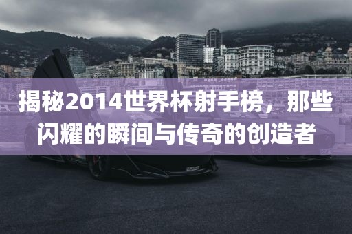 揭漯河市盈旭机械设备有限公司秘2014世界杯射手榜，那些闪耀的瞬间与传奇的创造者