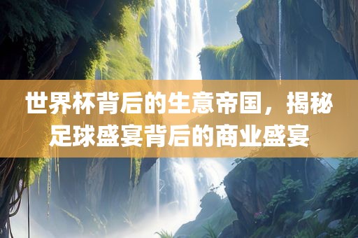 世界杯背后的生意帝国，揭秘足球盛宴背后的商业盛宴