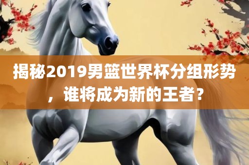 揭秘2019男篮世界杯分组形势，谁将成为新的王者？