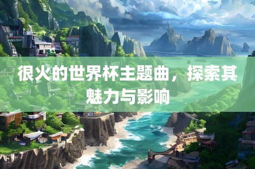 很火的世界杯主题曲，探索其魅力与影响